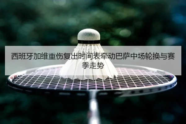 西班牙加维重伤复出时间表牵动巴萨中场轮换与赛季走势